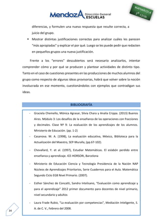 34
diferencias, y formulen una nueva respuesta que resulte correcta, a
juicio del grupo.
 Mostrar distintas justificaciones correctas para analizar cuáles les parecen
“más apropiadas” y explicar el por qué. Luego se les puede pedir que redacten
en pequeños grupos una nueva justificación.
Frente a los “errores” descubiertos será necesario analizarlos, intentar
comprender cómo y por qué se producen y plantear actividades de distinto tipo.
Tanto en el caso de cuestiones presentes en las producciones de muchos alumnos del
grupo como respecto de algunas ideas provisorias, habrá que volver sobre la noción
involucrada en ese momento, cuestionándolos con ejemplos que contradigan sus
ideas.
BIBLIOGRAFÍA
- Graciela Chemello, Mónica Agrasar, Silvia Chara y Analía Crippa. (2013) Buenos
Aires. Módulo 3: Los desafíos de la enseñanza de las operaciones con fracciones
y decimales. Clase Nº 9: La evaluación de los aprendizajes de los alumnos.
Ministerio de Educación. (pp. 1-2)
- Casanova. M. A. (1998), La evaluación educativa, México, Biblioteca para la
Actualización del Maestro, SEP-Muralla, (pp.67-102).
- Chevallard, Y. et al. (1997), Estudiar Matemáticas. El eslabón perdido entre
enseñanza y aprendizaje. ICE-HORSORI, Barcelona
- Ministerio de Educación Ciencia y Tecnología Presidencia de la Nación NAP
Núcleos de Aprendizajes Prioritarios, Serie Cuadernos para el Aula. Matemática
Segundo Ciclo EGB Nivel Primario. (2007).
- Esther Sánchez de Concatti, Sandra Intelisano, “Evaluación como aprendizaje y
para el aprendizaje” 2012 primer documento para docentes de nivel primario,
nivel secundario y adultos
- Laura Frade Rubio, “La evaluación por competencias”, Mediación Inteligente, S.
A. de C. V., Febrero del 2008.
 