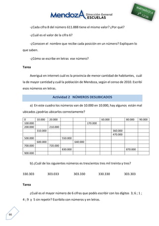 66
-¿Cada cifra 8 del número 611.888 tiene el mismo valor? ¿Por qué?
-¿Cuál es el valor de la cifra 6?
-¿Conocen el nombre que recibe cada posición en un número? Expliquen lo
que saben.
-¿Cómo se escribe en letras ese número?
Tarea
Averiguá en internet cuál es la provincia de menor cantidad de habitantes, cuál
la de mayor cantidad y cuál la población de Mendoza, según el censo de 2010. Escribí
esos números en letras.
Actividad 2 NÚMEROS DESUBICADOS
a) En este cuadro los números van de 10.000 en 10.000, hay algunos están mal
ubicados ¿podrías ubicarlos correctamente?
0 10.000 20.000 60.000 80.000 90.000
100.000 170.000
200.000 210.000
310.000 360.000
470.000
500.000 550.000
600.000 640.000
700.000 720.000
830.000 870.000
900.000
b) ¿Cuál de los siguientes números es trescientos tres mil treinta y tres?
330.303 303.033 303.330 330.330 303.303
Tarea
¿Cuál es el mayor número de 6 cifras que podés escribir con los dígitos 3; 6 ; 1 ;
4 ; 9 y 5 sin repetir? Escribilo con números y en letras.
 