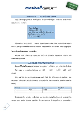 69
Actividad 5 DESPUÉS DEL JUEGO
a) ¿Qué le agregarías al mensaje de la siguiente tarjeta para que la respuesta
sea un único número?
-Tiene 3 cifras
-Está entre 800 y 900
-Las cifras de unidad y decena son
iguales y mayores que 7.
-Es un número par
b) Inventá con tu grupo 2 tarjetas para números de 6 cifras: una con respuesta
única y otra que admita más de un número. Intercambien las tarjetas entre los grupos.
Tarea (requiere puesta en común)
Escribí una tarjeta de mensajes para el número doscientos cuatro mil
ochocientos veinte.
Actividad 6 MULTIPLICO Y SUMO
Juego: Multiplico y sumo (calcular productos y adiciones con potencias de diez)
Para jugar se necesitan: tarjetas con +10 +100 +1.000 x10 x100
x1.000
(Ver ANEXO) (Un juego para cada grupo). Cada dos niños una calculadora y una
tabla de 4 columnas como la siguiente (con todas las filas necesarias para jugar varias
veces)
Número x…………….. +………………. Resultado
34 X10 + 100 440
Se colocan las tarjetas en 2 pilas, una con las multiplicaciones, la otra con las
sumas, boca abajo. Uno de los niños dice un número de dos cifras, el otro deberá
 