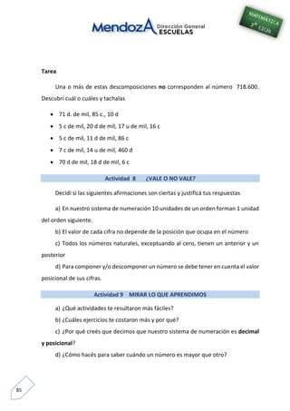 85
Tarea
Una o más de estas descomposiciones no corresponden al número 718.600.
Descubrí cuál o cuáles y tachalas
 71 d. de mil, 85 c., 10 d
 5 c de mil, 20 d de mil, 17 u de mil, 16 c
 5 c de mil, 11 d de mil, 86 c
 7 c de mil, 14 u de mil, 460 d
 70 d de mil, 18 d de mil, 6 c
Actividad 8 ¿VALE O NO VALE?
Decidí si las siguientes afirmaciones son ciertas y justificá tus respuestas
a) En nuestro sistema de numeración 10 unidades de un orden forman 1 unidad
del orden siguiente.
b) El valor de cada cifra no depende de la posición que ocupa en el número
c) Todos los números naturales, exceptuando al cero, tienen un anterior y un
posterior
d) Para componer y/o descomponer un número se debe tener en cuenta el valor
posicional de sus cifras.
Actividad 9 MIRAR LO QUE APRENDIMOS
a) ¿Qué actividades te resultaron más fáciles?
b) ¿Cuáles ejercicios te costaron más y por qué?
c) ¿Por qué creés que decimos que nuestro sistema de numeración es decimal
y posicional?
d) ¿Cómo hacés para saber cuándo un número es mayor que otro?
 