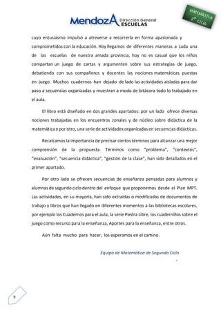 9
cuyo entusiasmo impulsó a atreverse a recorrerla en forma apasionada y
comprometidos con la educación. Hoy llegamos de diferentes maneras a cada una
de las escuelas de nuestra amada provincia, hoy no es casual que los niños
compartan un juego de cartas y argumenten sobre sus estrategias de juego,
debatiendo con sus compañeros y docentes las nociones matemáticas puestas
en juego. Muchos cuadernos han dejado de lado las actividades aisladas para dar
paso a secuencias organizadas y muestran a modo de bitácora todo lo trabajado en
el aula.
El libro está diseñado en dos grandes apartados: por un lado ofrece diversas
nociones trabajadas en los encuentros zonales y de núcleo sobre didáctica de la
matemática y por otro, una serie de actividades organizadas en secuencias didácticas.
Recalcamos la importancia de precisar ciertos términos para alcanzar una mejor
comprensión de la propuesta. Términos como “problema”, “contextos”,
“evaluación”, “secuencia didáctica”, “gestión de la clase”, han sido detallados en el
primer apartado.
Por otro lado se ofrecen secuencias de enseñanza pensadas para alumnos y
alumnas de segundo ciclo dentro del enfoque que proponemos desde el Plan MPT.
Las actividades, en su mayoría, han sido extraídas o modificadas de documentos de
trabajo y libros que han llegado en diferentes momentos a las bibliotecas escolares,
por ejemplo los Cuadernos para el aula, la serie Piedra Libre, los cuadernillos sobre el
juego como recurso para la enseñanza, Aportes para la enseñanza, entre otros.
Aún falta mucho para hacer, los esperamos en el camino.
Equipo de Matemática de Segundo Ciclo
‘
 