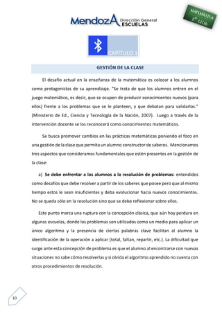 10
GESTIÓN DE LA CLASE
El desafío actual en la enseñanza de la matemática es colocar a los alumnos
como protagonistas de su aprendizaje. “Se trata de que los alumnos entren en el
juego matemático, es decir, que se ocupen de producir conocimientos nuevos (para
ellos) frente a los problemas que se le planteen, y que debatan para validarlos.”
(Ministerio de Ed., Ciencia y Tecnología de la Nación, 2007). Luego a través de la
intervención docente se los reconocerá como conocimientos matemáticos.
Se busca promover cambios en las prácticas matemáticas poniendo el foco en
una gestión de la clase que permita un alumno constructor de saberes. Mencionamos
tres aspectos que consideramos fundamentales que estén presentes en la gestión de
la clase:
a) Se debe enfrentar a los alumnos a la resolución de problemas: entendidos
como desafíos que debe resolver a partir de los saberes que posee pero que al mismo
tiempo estos le sean insuficientes y deba evolucionar hacia nuevos conocimientos.
No se queda sólo en la resolución sino que se debe reflexionar sobre ellos.
Este punto marca una ruptura con la concepción clásica, que aún hoy perdura en
algunas escuelas, donde los problemas son utilizados como un medio para aplicar un
único algoritmo y la presencia de ciertas palabras clave facilitan al alumno la
identificación de la operación a aplicar (total, faltan, repartir, etc.). La dificultad que
surge ante esta concepción de problema es que el alumno al encontrarse con nuevas
situaciones no sabe cómo resolverlas y si olvida el algoritmo aprendido no cuenta con
otros procedimientos de resolución.
 