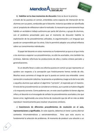 11
b) Habilitar en la clase momentos de discusión: Esto se da en la práctica
a través de las puestas en común, entendidas como espacios de interacción de los
alumnos con sus pares, conducidos por el docente. Instancia que debe ser planificada
con el propósito de reflexionar sobre lo realizado. Es necesario que previamente haya
habido un verdadero trabajo autónomo por parte del alumno, o grupo de alumnos,
con el problema presentado para que el momento de discusión habilite la
explicitación de los procedimientos utilizados, la argumentación y un lenguaje que
pueda ser comprendido por los otros. Esto le permitirá adoptar una actitud reflexiva
sobre sus conocimientos individuales.
El papel del docente en estos momentos es fundamental ya que es el que invita
a los alumnos a exponer sus procedimientos, no sólo los acertados, sino también los
erróneos. Además reformula las producciones de ellos y realiza síntesis parciales y
generalizaciones.
Es un desafío llevar a cabo una efectiva puesta en común ya que representa un
quiebre con respecto a la concepción que históricamente hemos tenido de ella.
Muchas veces corremos el riesgo de que la puesta en común sea entendida como
corrección o resolución colectiva. Se presenta un problema y luego se le da la voz sólo
a aquellos alumnos que aplican el algoritmo “correcto”, el esperado por el maestro.
El resto de los procedimientos se consideran erróneos, aun cuando se hubiera llegado
a la respuesta correcta. Como podemos ver, en este caso la palabra la tienen algunos
niños y el docente es el encargado de señalar los procedimientos acertados y los que
tienen error, legitimando una única forma de resolución que de allí en más se debe
reproducir mecánicamente para resolver situaciones similares.
c) Coexistencia de diferentes procedimientos de resolución en el aula,
representaciones y significados. En este aspecto, debemos en tener cuenta alternar
contextos intramatemáticos y extramatemáticos. Para que esto ocurra es
fundamental la selección de problemas. Al momento de producir una solución a un
 