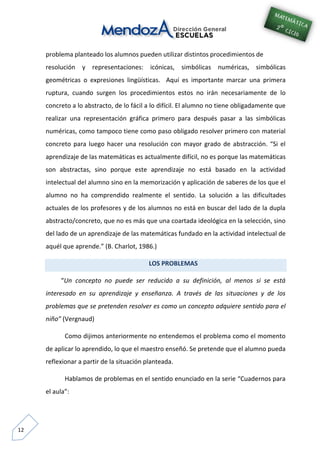 12
problema planteado los alumnos pueden utilizar distintos procedimientos de
resolución y representaciones: icónicas, simbólicas numéricas, simbólicas
geométricas o expresiones lingüísticas. Aquí es importante marcar una primera
ruptura, cuando surgen los procedimientos estos no irán necesariamente de lo
concreto a lo abstracto, de lo fácil a lo difícil. El alumno no tiene obligadamente que
realizar una representación gráfica primero para después pasar a las simbólicas
numéricas, como tampoco tiene como paso obligado resolver primero con material
concreto para luego hacer una resolución con mayor grado de abstracción. “Si el
aprendizaje de las matemáticas es actualmente difícil, no es porque las matemáticas
son abstractas, sino porque este aprendizaje no está basado en la actividad
intelectual del alumno sino en la memorización y aplicación de saberes de los que el
alumno no ha comprendido realmente el sentido. La solución a las dificultades
actuales de los profesores y de los alumnos no está en buscar del lado de la dupla
abstracto/concreto, que no es más que una coartada ideológica en la selección, sino
del lado de un aprendizaje de las matemáticas fundado en la actividad intelectual de
aquél que aprende.” (B. Charlot, 1986.)
LOS PROBLEMAS
“Un concepto no puede ser reducido a su definición, al menos si se está
interesado en su aprendizaje y enseñanza. A través de las situaciones y de los
problemas que se pretenden resolver es como un concepto adquiere sentido para el
niño” (Vergnaud)
Como dijimos anteriormente no entendemos el problema como el momento
de aplicar lo aprendido, lo que el maestro enseñó. Se pretende que el alumno pueda
reflexionar a partir de la situación planteada.
Hablamos de problemas en el sentido enunciado en la serie “Cuadernos para
el aula”:
 