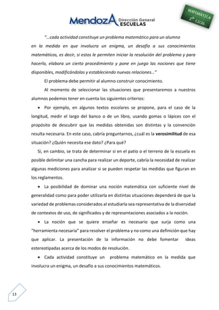 13
“…cada actividad constituye un problema matemático para un alumno
en la medida en que involucra un enigma, un desafío a sus conocimientos
matemáticos, es decir, si estos le permiten iniciar la resolución del problema y para
hacerlo, elabora un cierto procedimiento y pone en juego las nociones que tiene
disponibles, modificándolas y estableciendo nuevas relaciones…”
El problema debe permitir al alumno construir conocimiento.
Al momento de seleccionar las situaciones que presentaremos a nuestros
alumnos podemos tener en cuenta los siguientes criterios:
 Por ejemplo, en algunos textos escolares se propone, para el caso de la
longitud, medir el largo del banco o de un libro, usando gomas o lápices con el
propósito de descubrir que las medidas obtenidas son distintas y la convención
resulta necesaria. En este caso, cabría preguntarnos, ¿cuál es la verosimilitud de esa
situación? ¿Quién necesita ese dato? ¿Para qué?
Si, en cambio, se trata de determinar si en el patio o el terreno de la escuela es
posible delimitar una cancha para realizar un deporte, cabría la necesidad de realizar
algunas mediciones para analizar si se pueden respetar las medidas que figuran en
los reglamentos.
 La posibilidad de dominar una noción matemática con suficiente nivel de
generalidad como para poder utilizarla en distintas situaciones dependerá de que la
variedad de problemas considerados al estudiarla sea representativa de la diversidad
de contextos de uso, de significados y de representaciones asociados a la noción.
 La noción que se quiere enseñar es necesario que surja como una
“herramienta necesaria” para resolver el problema y no como una definición que hay
que aplicar. La presentación de la información no debe fomentar ideas
estereotipadas acerca de los modos de resolución.
 Cada actividad constituye un problema matemático en la medida que
involucra un enigma, un desafío a sus conocimientos matemáticos.
 