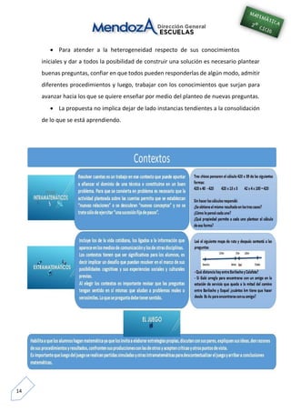 14
 Para atender a la heterogeneidad respecto de sus conocimientos
iniciales y dar a todos la posibilidad de construir una solución es necesario plantear
buenas preguntas, confiar en que todos pueden responderlas de algún modo, admitir
diferentes procedimientos y luego, trabajar con los conocimientos que surjan para
avanzar hacia los que se quiere enseñar por medio del planteo de nuevas preguntas.
 La propuesta no implica dejar de lado instancias tendientes a la consolidación
de lo que se está aprendiendo.
 