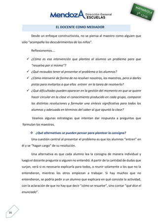 16
EL DOCENTE COMO MEDIADOR
Desde un enfoque constructivista, no se piensa al maestro como alguien que
sólo “acompaña los descubrimientos de los niños”.
Reflexionemos….
 ¿Cómo es esa intervención que plantea al alumno un problema para que
“resuelva por sí mismo”?
 ¿Qué recaudos tener al presentar el problema a los alumnos?
 ¿Cómo intervenir de forma de no resolver nosotros, los maestros, pero si darles
pistas para invitarlos a que ellos entren en la tarea de resolverlo?
 ¿Qué dificultades pueden aparecer en la gestión del momento en que se quiere
hacer circular en la clase el conocimiento producido en cada grupo, comparar
las distintas resoluciones y formular una síntesis significativa para todos los
alumnos y adecuada en términos del saber al que apuntó la clase?
Veamos algunas estrategias que intentan dar respuesta a preguntas que
formulan los maestros.
 ¿Qué alternativas se pueden pensar para plantear la consigna?
Una cuestión central al presentar el problema es que los alumnos “entren” en
él y se “hagan cargo” de su resolución.
Una alternativa es que cada alumno lea la consigna de manera individual y
luego el docente pregunte si alguien no entendió. A partir de la cantidad de dudas que
surjan, verá si es necesario explicarla para todos, o reunir solamente a los que no la
entendieron, mientras los otros empiezan a trabajar. Si hay muchos que no
entendieron, se podría pedir a un alumno que explicara en qué consiste la actividad,
con la aclaración de que no hay que decir “cómo se resuelve”, sino contar “qué dice el
enunciado”.
 