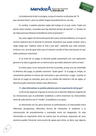 17
Lo fundamental al dar la consigna, es que el maestro no dé pistas de “lo
que conviene hacer”, para no validar ningún procedimiento en voz alta.
En cambio, sí podrán plantear reglas del trabajo en el aula, como “cada uno
piense cómo resolver, recuerden que hay distintas formas de hacerlo”, o “anoten en
las hojas para que después entendamos cómo lo pensaron.”
Así, estas reglas irán formando parte del nuevo contrato didáctico, en el que el
alumno esperará que el docente le presente situaciones que pueda resolver solo y
luego tenga que “explicar cómo lo hizo y por qué”, sabiendo que cada solución,
errónea o no, será de igual valor para el maestro cuando el foco esté puesto en que
todos produzcan soluciones.
Si se trata de un juego, el docente puede presentarlo con una explicación
general a la clase y jugando con un alumno para que todos observen cómo se hace.
En estos casos, no es necesario terminar la partida, ya que una vez entendida
la dinámica del juego, es posible reconocer “quién gana”. Si el juego es simple, es
conveniente plantear la lectura del instructivo y que comiencen a jugar. Cuando se
trata de un juego ya conocido, pero con un cambio del material o de las reglas, el
docente puede solamente señalar estas diferencias.
 ¿Qué alternativas se podrían plantear para la organización del grupo?
La forma de organizar el grupo se vincula con la decisión didáctica respecto de
las interacciones que se pretenden establecer y cómo maximizar los intercambios
entre de cada alumno con el “medio”, el problema y sus pares.
La interacción con los pares favorece la confrontación y el intercambio entre
diferentes perspectivas, diferentes formas de interpretar el problema y la
comunicación de procedimientos y resultados entre los integrantes. En este
intercambio es importante tener en cuenta que las primeras respuestas de unos
alumnos pueden funcionar como punto de apoyo para otros, es decir, que algunos
 