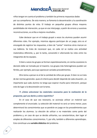 18
niños tengan en cuenta el problema y también las primeras respuestas dadas
por sus compañeros. De esta manera, se fomenta la descentración y la coordinación
de distintos puntos de vista. El trabajo en pequeños grupos ofrece mayores
posibilidades de interacción, ya que en ese interjuego, a partir de errores y sucesivas
reconstrucciones, se arriba a mejores resultados.
Cabe destacar que en el trabajo grupal a veces los alumnos pueden asumir
diferentes roles. Por ejemplo, mientras algunos participan de un juego, otro es el
encargado de registrar las respuestas, o bien de “cantar” mientras otros marcan en
sus tableros. Se trata de reconocer que, en cada rol se realiza una actividad
matemática diferente, y, por lo tanto, convendrá ir alternando los roles entre los
integrantes de los equipos.
Si bien a veces los grupos se forman espontáneamente, en ciertas ocasiones la
decisión debe ser tomada por el maestro. Los grupos más heterogéneos pueden ser
fértiles, por ejemplo, para que aparezcan variados procedimientos.
Otro tema a pensar es el de la cantidad de niños por grupo. Si bien no se trata
de dar normas generales -pues el criterio para decidir depende de cada situación-, es
importante que cada alumno no tenga que esperar mucho para intervenir, porque
esto da lugar a la desconexión con la tarea.
 ¿Cómo seleccionar los materiales necesarios para la realización de la
propuesta, qué uso darles y cómo repartirlos?
En el caso de que sea necesario, se aconseja utilizar un material que
complemente el enunciado. La selección del material no será un tema menor, pues
determinará los conocimientos que se pondrán en juego en los procedimientos que
realizarán los alumnos. La elección de utilizar o no materiales como parte del
problema y, en caso de que se decida utilizarlos, sus características, dan lugar al
empleo de diferentes conocimientos. Y, por ello, también a diferentes aprendizajes.
Esto constituye una variable didáctica del problema.
 
