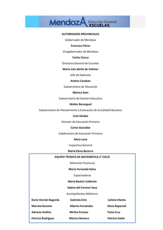 AUTORIDADES PROVINCIALES
Gobernador de Mendoza
Francisco Pérez
Vicegobernador de Mendoza
Carlos Ciurca
Directora General de Escuelas
María Inés Abrile de Vollmer
Jefe de Gabinete
Andres Cazaban
Subsecretaria de Educación
Mónica Soto
Subsecretaría de Gestión Educativa
Walter Berenguel
Subsecretario de Planeamiento y Evaluación de la Calidad Educativa
Livia Sández
Director de Educación Primaria
Carlos González
Subdirectora de Educación Primaria
Alicia Lena
Inspectora General
María Elena Becerra
EQUIPO TÉCNICO DE MATEMÁTICA 2° CICLO
Referente Provincial
María Fernanda Selva
Capacitadoras
María Beatriz Calderón
Sabina del Carmen Sosa
Acompañantes didácticos
Darío Hernán Bagorda Gabriela Entz Julieta Infante
Marcela Bunster Alberto Fernández Alicia Rapacioli
Adriana Andino Mirtha Encinas Tania Cruz
Patricia Rodriguez Mónica Romero Patricia Galán
 