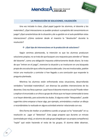 19
LA PRODUCCIÓN DE SOLUCIONES, VALIDACIÓN
Una vez iniciada la clase, ¿Qué papel jugarán los alumnos, el docente y los
materiales?, ¿Qué interacciones se pueden producir a propósito del conocimiento en
juego? ¿Qué características de la situación y de su gestión en el aula posibilitan estas
interacciones? ¿Cómo sostener desde el maestro la “devolución” durante la
resolución?
 ¿Qué tipo de intervenciones en la producción de soluciones?
Según venimos planteando, la intención es que los alumnos produzcan
soluciones propias; no se trata de que busquen una respuesta para atender al “deseo
del docente”, como una obligación impuesta arbitrariamente desde afuera. Se trata
de que “entren en el juego”, vivencien la situación y se involucren en una búsqueda
propia de una solución que a ellos les parezca adecuada. Una vez involucrados, podrán
iniciar una resolución y controlar si han llegado a una conclusión que responde la
pregunta planteada.
Mientras los alumnos están enfrentando estas situaciones, desarrollando
verdadera “actividad matemática”, son diversas las posibles intervenciones de los
docentes. Esto nos lleva a pensar: ¿qué hace el docente mientras circula? Puede releer
y explicar el enunciado a un chico o grupo de chicos que no hayan comenzado la tarea
o se hayan detenido, para aclararles las dudas. Si algunos están “bloqueados”, puede
sugerirles cómo empezar a hacer algo, por ejemplo, animándolos a realizar un dibujo
o recordándoles lo realizado en alguna actividad anterior relacionada con esa.
Otra forma de mediar un problema cuando un grupo se ha “estancado” en su
resolución es jugar al “detective”. Este juego propone que durante un minuto
(contralado por reloj), un alumno de cada grupo (elegido por sus propios compañeros)
“espíe” qué están haciendo el resto de los grupos. El alumno debe observar,
 