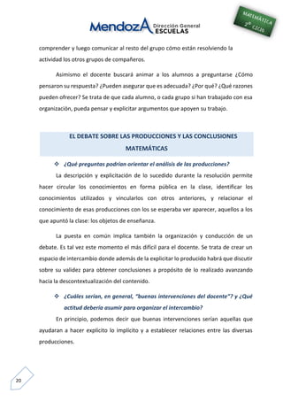 20
comprender y luego comunicar al resto del grupo cómo están resolviendo la
actividad los otros grupos de compañeros.
Asimismo el docente buscará animar a los alumnos a preguntarse ¿Cómo
pensaron su respuesta? ¿Pueden asegurar que es adecuada? ¿Por qué? ¿Qué razones
pueden ofrecer? Se trata de que cada alumno, o cada grupo si han trabajado con esa
organización, pueda pensar y explicitar argumentos que apoyen su trabajo.
EL DEBATE SOBRE LAS PRODUCCIONES Y LAS CONCLUSIONES
MATEMÁTICAS
 ¿Qué preguntas podrían orientar el análisis de las producciones?
La descripción y explicitación de lo sucedido durante la resolución permite
hacer circular los conocimientos en forma pública en la clase, identificar los
conocimientos utilizados y vincularlos con otros anteriores, y relacionar el
conocimiento de esas producciones con los se esperaba ver aparecer, aquellos a los
que apuntó la clase: los objetos de enseñanza.
La puesta en común implica también la organización y conducción de un
debate. Es tal vez este momento el más difícil para el docente. Se trata de crear un
espacio de intercambio donde además de la explicitar lo producido habrá que discutir
sobre su validez para obtener conclusiones a propósito de lo realizado avanzando
hacia la descontextualización del contenido.
 ¿Cuáles serían, en general, “buenas intervenciones del docente”? y ¿Qué
actitud debería asumir para organizar el intercambio?
En principio, podemos decir que buenas intervenciones serían aquellas que
ayudaran a hacer explícito lo implícito y a establecer relaciones entre las diversas
producciones.
 