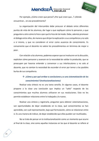 21
Por ejemplo, ¿Cómo creen que pensó? ¿Por qué creen que…? ¿Dónde
encuentran… en ese procedimiento?
La organización del intercambio debe procurar el debate entre diferentes
puntos de vista de los alumnos, dar lugar a que expliquen cómo lo pensaron, a que
pregunten a otro cómo lo hizo o por qué lo hizo de tal modo. Debe, además promover
el diálogo entre ellos, de manera que dirijan la explicación a sus compañeros y no solo
a sí mismo, y que no consideren el error como ausencia de conocimiento. Es
conveniente que el docente no valore los procedimientos en términos de mejor o
peor.
Con relación a los alumnos, podemos esperar que se involucren en la discusión,
expliciten cómo pensaron y avancen en la necesidad de validar lo producido, que se
preocupen por hacerse entender y convencer a sus interlocutores y no solo al
docente, que no sientan la necesidad de esconder el error por temor a las posibles
burlas de sus compañeros.
 ¿Cómo y por qué arribar a conclusiones y a una sistematización de los
conocimientos? (Institucionalizaciones)
Realizar esta síntesis no es una tarea sencilla. En algunos casos, el docente
propone a la clase una conclusión que implica un “salto” respecto de los
conocimientos que muchos alumnos utilizaron en sus resoluciones. Esto no les
permite establecer relaciones entre lo trabajado y lo nuevo.
Realizar una síntesis y registrarla, preguntar para obtener sistematizaciones,
son oportunidades de dejar establecido en la clase, qué conocimientos se han
aprendido, con cuál representación, bajo qué formulación, cómo se relacionan entre
sí. Es una manera de indicar, de dejar establecido que ellos pueden ser reutilizados.
No se trata de pensar en la institucionalización como un momento que ocurre
al final de la clase, sino como aquellas instancias en las que el docente se refiere al
 