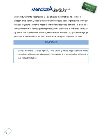 22
saber culturalmente reconocido (a los objetos matemáticos tal como se
conocen en la ciencia), en el que el conocimiento pasa a ser “aquello que habrá que
recordar a futuro”. Podrán hacerse institucionalizaciones parciales o bien, si la
resolución llevó más tiempo que el esperado, podrá plantearse al comienzo de la clase
siguiente. Esos nuevos conocimientos, considerados “oficiales” por parte de ese grupo
de alumnos, se convertirán en conocimientos de base para nuevas situaciones.
BIBLIOGRAFÍA
- Graciela Chemello, Mónica Agrasar, Silvia Chara y Analía Crippa (Equipo Áreas
curriculares del Ministerio de Educación) Clases varias, ciclo formativo Plan Matemática
para Todos (2012-2013)
 