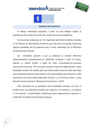 23
TRABAJO MATEMÁTICO
El trabajo matemático propuesto a partir de este enfoque sugiere la
planificación de los saberes de cada año a través de secuencias didácticas.
Las secuencias propuestas se han organizado partiendo de saberes incluidos
en los Núcleos de Aprendizajes Prioritarios para 4to, 5to y 6to grado, incluyendo
algunas actividades de los Cuadernos para el Aula, elaborados por el Ministerio
de Educación de la Nación.
Las actividades apuntan a que se produzcan y analicen diferentes
representaciones y procedimientos en diferentes contextos y tipos de tareas.
Además se intenta brindar a todos los niños la posibilidad de participar
activamente en la clase. “Por otra parte, sostener el foco de trabajo durante varias
actividades brinda más tiempo para que todos puedan sumarse, volver sobre algo
que se hizo para revisarlo o para usarlo en un nuevo problema, permite que los niños
encuentren una nueva oportunidad para incluirse, si no lo hicieron antes, o para
descubrir nuevas relaciones.”(Notas para la enseñanza 1, 2012)
Estas secuencias no se presentan como actividades cerradas, sino que se
brindan como una alternativa posible para organizar la enseñanza y se propone
a los maestros ir analizándolas, resignificarlas para luego ponerlas a prueba e ir
realizando los ajustes necesarios para su grupo.
 