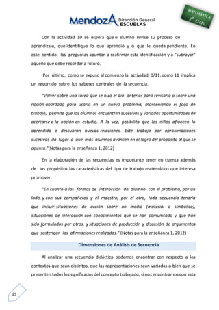 25
Con la actividad 10 se espera que el alumno revise su proceso de
aprendizaje, que identifique lo que aprendió y lo que le queda pendiente. En
este sentido, las preguntas apuntan a reafirmar esta identificación y a “subrayar”
aquello que debe recordar a futuro.
Por último, como se expuso al comienzo la actividad 0/11, como 11 implica
un recorrido sobre los saberes centrales de la secuencia.
“Volver sobre una tarea que se hizo el día anterior para revisarla o sobre una
noción abordada para usarla en un nuevo problema, manteniendo el foco de
trabajo, permite que los alumnos encuentren sucesivas y variadas oportunidades de
acercarse a la noción en estudio. A la vez, posibilita que los niños afiancen lo
aprendido o descubran nuevas relaciones. Este trabajo por aproximaciones
sucesivas da lugar a que más alumnos avancen en el logro del propósito al que se
apunta.”(Notas para la enseñanza 1, 2012)
En la elaboración de las secuencias es importante tener en cuenta además
de los propósitos las características del tipo de trabajo matemático que interesa
promover.
“En cuanto a las formas de interacción del alumno con el problema, por un
lado, y con sus compañeros y el maestro, por el otro, toda secuencia tendría
que incluir situaciones de acción sobre un medio (material o simbólico),
situaciones de interacción con conocimientos que se han comunicado y que han
sido formulados por otros, y situaciones de producción y discusión de argumentos
que sostengan las afirmaciones realizadas.” (Notas para la enseñanza 1, 2012)
Dimensiones de Análisis de Secuencia
Al analizar una secuencia didáctica podemos encontrar con respecto a los
contextos que sean distintos, que las representaciones sean variadas o bien que se
presenten todos los significados del concepto trabajado, si nos encontramos con esta
 