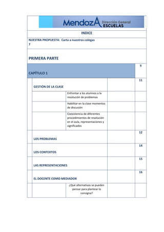 INDICE
NUESTRA PROPUESTA: Carta a nuestros colegas
7
PRIMERA PARTE
CAPÍTULO 1
9
GESTIÓN DE LA CLASE
11
Enfrentar a los alumnos a la
resolución de problemas
Habilitar en la clase momentos
de discusión
Coexistencia de diferentes
procedimientos de resolución
en el aula, representaciones y
significados
LOS PROBLEMAS
12
LOS CONTEXTOS
14
LAS REPRESENTACIONES
15
EL DOCENTE COMO MEDIADOR
16
¿Qué alternativas se pueden
pensar para plantear la
consigna?
 