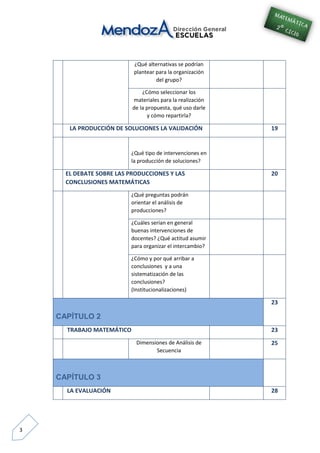 3
¿Qué alternativas se podrían
plantear para la organización
del grupo?
¿Cómo seleccionar los
materiales para la realización
de la propuesta, qué uso darle
y cómo repartirla?
LA PRODUCCIÓN DE SOLUCIONES LA VALIDACIÓN 19
¿Qué tipo de intervenciones en
la producción de soluciones?
EL DEBATE SOBRE LAS PRODUCCIONES Y LAS
CONCLUSIONES MATEMÁTICAS
20
¿Qué preguntas podrán
orientar el análisis de
producciones?
¿Cuáles serían en general
buenas intervenciones de
docentes? ¿Qué actitud asumir
para organizar el intercambio?
¿Cómo y por qué arribar a
conclusiones y a una
sistematización de las
conclusiones?
(Institucionalizaciones)
CAPÍTULO 2
23
TRABAJO MATEMÁTICO 23
Dimensiones de Análisis de
Secuencia
25
CAPÍTULO 3
LA EVALUACIÓN 28
 