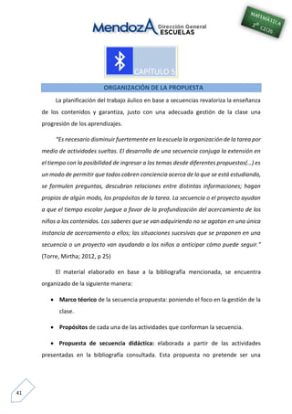 41
ORGANIZACIÓN DE LA PROPUESTA
La planificación del trabajo áulico en base a secuencias revaloriza la enseñanza
de los contenidos y garantiza, justo con una adecuada gestión de la clase una
progresión de los aprendizajes.
“Es necesario disminuir fuertemente en la escuela la organización de la tarea por
medio de actividades sueltas. El desarrollo de una secuencia conjuga la extensión en
el tiempo con la posibilidad de ingresar a los temas desde diferentes propuestas(…) es
un modo de permitir que todos cobren conciencia acerca de lo que se está estudiando,
se formulen preguntas, descubran relaciones entre distintas informaciones; hagan
propios de algún modo, los propósitos de la tarea. La secuencia o el proyecto ayudan
a que el tiempo escolar juegue a favor de la profundización del acercamiento de los
niños a los contenidos. Los saberes que se van adquiriendo no se agotan en una única
instancia de acercamiento a ellos; las situaciones sucesivas que se proponen en una
secuencia o un proyecto van ayudando a los niños a anticipar cómo puede seguir.”
(Torre, Mirtha; 2012, p 25)
El material elaborado en base a la bibliografía mencionada, se encuentra
organizado de la siguiente manera:
 Marco téorico de la secuencia propuesta: poniendo el foco en la gestión de la
clase.
 Propósitos de cada una de las actividades que conforman la secuencia.
 Propuesta de secuencia didáctica: elaborada a partir de las actividades
presentadas en la bibliografía consultada. Esta propuesta no pretende ser una
 