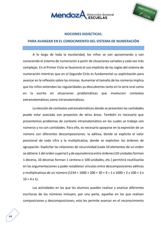 44
NOCIONES DIDÁCTICAS:
PARA AVANZAR EN EL CONOCIMIENTO DEL SISTEMA DE NUMERACIÓN
A lo largo de toda la escolaridad, los niños se van aproximando y van
conociendo el sistema de numeración a partir de situaciones variadas y cada vez más
complejas. En el Primer Ciclo se favoreció el uso implícito de las reglas del sistema de
numeración mientras que en el Segundo Ciclo es fundamental su explicitación para
avanzar en la reflexión sobre las mismas. Aumentar el tamaño de los números implica
que los niños extiendan las regularidades ya descubiertas tanto en la serie oral como
en la escrita en situaciones problemáticas que involucren contextos
extramatemáticos como intramatemáticos.
La elección de contextos extramatemáticos donde se presenten las cantidades
puede estar asociada con proyectos de otras áreas. También es necesario que
presentemos problemas de contexto intramatemático en los cuales se trabaje con
números y no con cantidades. Para ello, es necesario apoyarse en la expresión de un
número con diferentes descomposiciones: la aditiva, donde se explicita el valor
posicional de cada cifra y la multiplicativa, donde se explicitan los órdenes de
agrupación. Explicitar las relaciones de recursividad (cada 10 elementos de un orden
se obtiene 1 del orden superior) y de equivalencia entre órdenes (10 unidades forman
1 decena, 10 decenas forman 1 centena o 100 unidades, etc.) permitirá reutilizarlas
en las argumentaciones y poder establecer vínculos entre descomposiciones aditivas
y multiplicativas de un número (1234 = 1000 + 200 + 30 + 4 = 1 x 1000 + 2 x 100 + 3 x
10 + 4 x 1).
Las actividades en las que los alumnos pueden realizar y analizar diferentes
escrituras de los números incluyen, por una parte, aquellas en las que realizan
composiciones y descomposiciones; esto les permite avanzar en el reconocimiento
 