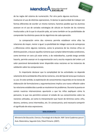 45
de las reglas del sistema de numeración. Por otra parte algunas escrituras
involucran el uso de distintas operaciones. Si damos la oportunidad de trabajar con
formas diferentes de escribir un mismo número, haremos posible que los alumnos
avancen en el uso de variadas estrategias de cálculo en función de los números
involucrados y de lo que la situación pida, así como también en las posibilidades de
comprender los distintos pasos de los algoritmos de cada operación.
La comparación entre dos números permite establecer entre ellos las
relaciones de mayor, menor o igual. La posibilidad de indagar acerca de semejanzas
y diferencias entre algunos números, como la presencia de las mismas cifras en
distinta posición, o buscar aquellos números que cumplan determinadas condiciones,
como terminar en cero y/o estar entre, o de redondearlos, cuando tenga sentido
hacerlo, permite avanzar en la argumentación oral y escrita respecto del orden y el
valor posicional demandando tener disponible estas nociones en las instancias de
validación sobre las comparaciones.
Es importante destacar que la complejidad de las actividades no depende
solamente de la cantidad de cifras de los números, sino del tipo de tarea que involucra
su uso. En este sentido, la explicitación de conocimientos requeridos en las tareas de
elaboración de formulaciones y argumentaciones implica una nueva reflexión sobre
las relaciones establecidas cuando se resolvieron los problemas. Durante la puesta en
común nuestras intervenciones apuntarán a que los niños expliquen cómo lo
pensaron, lo que nos permitirá conocer el estado de sus conocimientos sobre las
nociones utilizadas, así como la interpretación que hacen de términos como: cifra,
decena, centena, ceros intermedios, etc. En consecuencia, será necesario compartir
el significado de estas expresiones.
BIBLIOGRAFÍA
Ministerio De Educación, Ciencia y Tecnología de la Nación. NAP. Serie Cuadernos para el
Aula. Matemática, Segundo Ciclo / Nivel Primario. (2007).
 