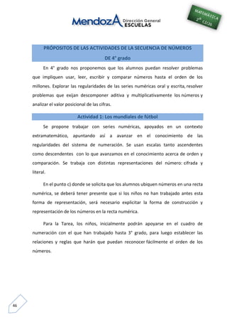 46
PRÓPOSITOS DE LAS ACTIVIDADES DE LA SECUENCIA DE NÚMEROS
DE 4° grado
En 4° grado nos proponemos que los alumnos puedan resolver problemas
que impliquen usar, leer, escribir y comparar números hasta el orden de los
millones. Explorar las regularidades de las series numéricas oral y escrita, resolver
problemas que exijan descomponer aditiva y multiplicativamente los números y
analizar el valor posicional de las cifras.
Actividad 1: Los mundiales de fútbol
Se propone trabajar con series numéricas, apoyados en un contexto
extramatemático, apuntando así a avanzar en el conocimiento de las
regularidades del sistema de numeración. Se usan escalas tanto ascendentes
como descendentes con lo que avanzamos en el conocimiento acerca de orden y
comparación. Se trabaja con distintas representaciones del número: cifrada y
literal.
En el punto c) donde se solicita que los alumnos ubiquen números en una recta
numérica, se deberá tener presente que si los niños no han trabajado antes esta
forma de representación, será necesario explicitar la forma de construcción y
representación de los números en la recta numérica.
Para la Tarea, los niños, inicialmente podrán apoyarse en el cuadro de
numeración con el que han trabajado hasta 3° grado, para luego establecer las
relaciones y reglas que harán que puedan reconocer fácilmente el orden de los
números.
 