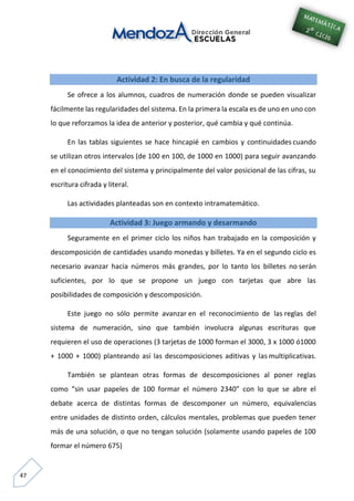 47
Actividad 2: En busca de la regularidad
Se ofrece a los alumnos, cuadros de numeración donde se pueden visualizar
fácilmente las regularidades del sistema. En la primera la escala es de uno en uno con
lo que reforzamos la idea de anterior y posterior, qué cambia y qué continúa.
En las tablas siguientes se hace hincapié en cambios y continuidades cuando
se utilizan otros intervalos (de 100 en 100, de 1000 en 1000) para seguir avanzando
en el conocimiento del sistema y principalmente del valor posicional de las cifras, su
escritura cifrada y literal.
Las actividades planteadas son en contexto intramatemático.
Actividad 3: Juego armando y desarmando
Seguramente en el primer ciclo los niños han trabajado en la composición y
descomposición de cantidades usando monedas y billetes. Ya en el segundo ciclo es
necesario avanzar hacia números más grandes, por lo tanto los billetes no serán
suficientes, por lo que se propone un juego con tarjetas que abre las
posibilidades de composición y descomposición.
Este juego no sólo permite avanzar en el reconocimiento de las reglas del
sistema de numeración, sino que también involucra algunas escrituras que
requieren el uso de operaciones (3 tarjetas de 1000 forman el 3000, 3 x 1000 ó1000
+ 1000 + 1000) planteando así las descomposiciones aditivas y las multiplicativas.
También se plantean otras formas de descomposiciones al poner reglas
como “sin usar papeles de 100 formar el número 2340” con lo que se abre el
debate acerca de distintas formas de descomponer un número, equivalencias
entre unidades de distinto orden, cálculos mentales, problemas que pueden tener
más de una solución, o que no tengan solución (solamente usando papeles de 100
formar el número 675)
 