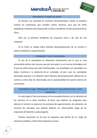 48
Actividad 4: A seguir las pistas
Se plantea una actividad en contexto intramatemático, donde se propone
analizar las condiciones que cumplen ciertos números, para que los niños
establezcan relaciones de comparación y orden y consideren el valor posicional de las
cifras.
Otra vez se plantean problemas de respuesta única y de más de una
respuesta
En la Tarea se trabaja sobre distintas descomposiciones de un número y
sobre la validación y argumentación.
Actividad 5: Con la calculadora
El uso de la calculadora es altamente motivacional, por lo que es muy
conveniente utilizar este recurso, que por otra parte, es un recurso tecnológico con
el que los niños tienen que estar familiarizados. Las actividades con calculadora no
deben remitirse a la obtención de un resultado, en este caso las actividades
planteadas apuntan a la reflexión sobre distintas descomposiciones aditivas de un
número y entre ellas las relacionadas con la posicionalidad de nuestro sistema de
numeración.
Actividad 6: Juego “Adivinando números” (encuadramientos, recta
numérica)
En este juego el foco está puesto en los encuadramientos y en la ubicación de
los números en la recta numérica. Al tener que elaborar las preguntas para
adivinar el número se avanza en los procesos de argumentación, de validación, de
escritura de mensajes, que además deberán ser reformulados luego de las
respuestas del docente a cada pregunta.
Plantea situaciones en las que la respuesta está dentro de un rango de
soluciones posibles, si bien dicha respuesta es única.
 
