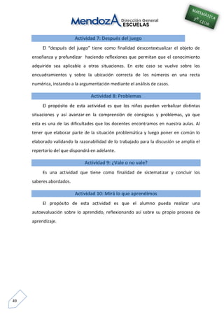 49
Actividad 7: Después del juego
El “después del juego” tiene como finalidad descontextualizar el objeto de
enseñanza y profundizar haciendo reflexiones que permitan que el conocimiento
adquirido sea aplicable a otras situaciones. En este caso se vuelve sobre los
encuadramientos y sobre la ubicación correcta de los números en una recta
numérica, instando a la argumentación mediante el análisis de casos.
Actividad 8: Problemas
El propósito de esta actividad es que los niños puedan verbalizar distintas
situaciones y así avanzar en la comprensión de consignas y problemas, ya que
esta es una de las dificultades que los docentes encontramos en nuestra aulas. Al
tener que elaborar parte de la situación problemática y luego poner en común lo
elaborado validando la razonabilidad de lo trabajado para la discusión se amplía el
repertorio del que dispondrá en adelante.
Actividad 9: ¿Vale o no vale?
Es una actividad que tiene como finalidad de sistematizar y concluir los
saberes abordados.
Actividad 10: Mirá lo que aprendimos
El propósito de esta actividad es que el alumno pueda realizar una
autoevaluación sobre lo aprendido, reflexionando así sobre su propio proceso de
aprendizaje.
 