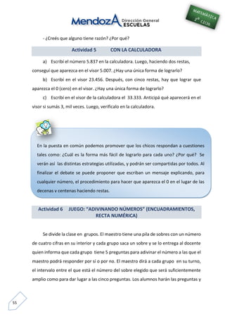 55
En la puesta en común podemos promover que los chicos respondan a cuestiones
tales como: ¿Cuál es la forma más fácil de lograrlo para cada uno? ¿Por qué? Se
verán así las distintas estrategias utilizadas, y podrán ser compartidas por todos. Al
finalizar el debate se puede proponer que escriban un mensaje explicando, para
cualquier número, el procedimiento para hacer que aparezca el 0 en el lugar de las
decenas y centenas haciendo restas.
- ¿Creés que alguno tiene razón? ¿Por qué?
Actividad 5 CON LA CALCULADORA
a) Escribí el número 5.837 en la calculadora. Luego, haciendo dos restas,
conseguí que aparezca en el visor 5.007. ¿Hay una única forma de lograrlo?
b) Escribí en el visor 23.456. Después, con cinco restas, hay que lograr que
aparezca el 0 (cero) en el visor. ¿Hay una única forma de lograrlo?
c) Escribí en el visor de la calculadora el 33.333. Anticipá qué aparecerá en el
visor si sumás 3, mil veces. Luego, verificalo en la calculadora.
Actividad 6 JUEGO: “ADIVINANDO NÚMEROS” (ENCUADRAMIENTOS,
RECTA NUMÉRICA)
Se divide la clase en grupos. El maestro tiene una pila de sobres con un número
de cuatro cifras en su interior y cada grupo saca un sobre y se lo entrega al docente
quien informa que cada grupo tiene 5 preguntas para adivinar el número a las que el
maestro podrá responder por sí o por no. El maestro dirá a cada grupo en su turno,
el intervalo entre el que está el número del sobre elegido que será suficientemente
amplio como para dar lugar a las cinco preguntas. Los alumnos harán las preguntas y
 