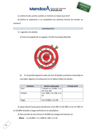 58
c) ¿Cómo te das cuenta cuándo un número es mayor que otro?
d) ¿Cómo le explicarías a un compañero las distintas formas de escribir un
número?
Actividad 0/11
1) Jugando a los dardos
a) Esta es la jugada de un jugador. Escribí el puntaje obtenido
b) En el partido siguiente cada uno tiró 10 dardos y anotaron el puntaje en
una tabla. Algunos no embocaron en el tablero todos los dardos
Nombres Dardos embocados Puntaje total
Vero 3 dardos en 10.000, 2 en
mil, 4 en 100
Esteban 5 en 1000, 3 en 100, 2 en
10
Diego 4 en 10.000, 1 en 100
2) ¿Qué cálculo harías para transformar el 56.789 en 50.789? ¿Y en 57.789? ¿Y
en 50.009? Anotalo y luego verificalo en la calculadora.
3) Para escribir de otra forma el 35.840 tres amigos los hicieron así
María: 3 x 10.000 + 5 x 1.000 8 x 100 + 4 x 10
 