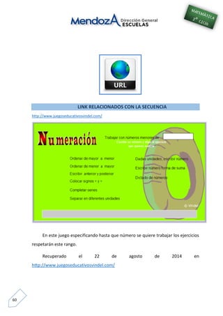 60
LINK RELACIONADOS CON LA SECUENCIA
http://www.juegoseducativosvindel.com/
En este juego especificando hasta que número se quiere trabajar los ejercicios
respetarán este rango.
Recuperado el 22 de agosto de 2014 en
http://www.juegoseducativosvindel.com/
 