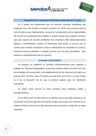 61
Propósitos de la secuencia de Números naturales de 5° grado
En 5° grado nos proponemos que los alumnos resuelvan problemas que
impliquen usar, leer, escribir y comparar números sin límite, con recursos como la
recta numérica para representarlos, avanzar en la exploración de las regularidades
del sistema de numeración para ordenar y realizar escalas para cualquier número,
que sean capaces de resolver problemas más complejos sobre descomposiciones
aditivas y multiplicativas, analizar la información que brinda la escritura de un
número para resolver situaciones como la anticipación de resultados de sumas y
restas de números redondos a cualquier número y el uso de la calculadora para
explorar el comportamiento de los números.
Actividad 1 LOS CENSOS
Se propone un problema en contexto extramatemático para empezar a
trabajar con “números más grandes”, su escritura cifrada y literal. Se centra en el uso
de estrategias de comparación y el establecimiento de las relaciones de orden con
números de 5 o 6 cifras, como “el mayor es el que tiene más cifras” o “el que manda
es el de la izquierda” de las que se tomará registro para ser fácilmente
reutilizadas.
Se utiliza como recurso la recta numérica para establecer orden y
encuadramientos.
En el último ítem se hace foco en la reflexión acerca del valor posicional, las
variaciones que sufre cada cifra de acuerdo al lugar que ocupa en el número, de un
modo en el que el alumno es el que descubre esas variaciones en lugar de ser reglas
impuestas.
 