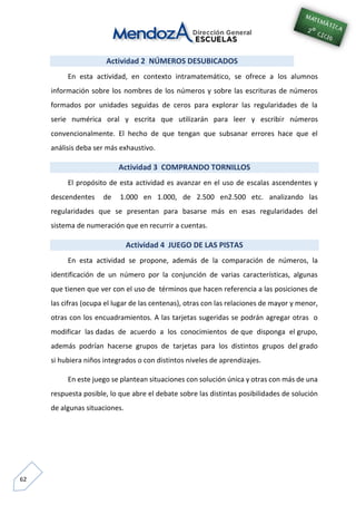 62
Actividad 2 NÚMEROS DESUBICADOS
En esta actividad, en contexto intramatemático, se ofrece a los alumnos
información sobre los nombres de los números y sobre las escrituras de números
formados por unidades seguidas de ceros para explorar las regularidades de la
serie numérica oral y escrita que utilizarán para leer y escribir números
convencionalmente. El hecho de que tengan que subsanar errores hace que el
análisis deba ser más exhaustivo.
Actividad 3 COMPRANDO TORNILLOS
El propósito de esta actividad es avanzar en el uso de escalas ascendentes y
descendentes de 1.000 en 1.000, de 2.500 en2.500 etc. analizando las
regularidades que se presentan para basarse más en esas regularidades del
sistema de numeración que en recurrir a cuentas.
Actividad 4 JUEGO DE LAS PISTAS
En esta actividad se propone, además de la comparación de números, la
identificación de un número por la conjunción de varias características, algunas
que tienen que ver con el uso de términos que hacen referencia a las posiciones de
las cifras (ocupa el lugar de las centenas), otras con las relaciones de mayor y menor,
otras con los encuadramientos. A las tarjetas sugeridas se podrán agregar otras o
modificar las dadas de acuerdo a los conocimientos de que disponga el grupo,
además podrían hacerse grupos de tarjetas para los distintos grupos del grado
si hubiera niños integrados o con distintos niveles de aprendizajes.
En este juego se plantean situaciones con solución única y otras con más de una
respuesta posible, lo que abre el debate sobre las distintas posibilidades de solución
de algunas situaciones.
 