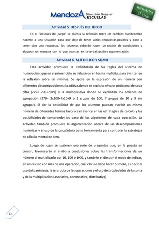 63
Actividad 5 DESPUÉS DEL JUEGO
En el “Después del juego” se plantea la reflexión sobre los cambios que deberían
hacerse a una situación para que deje de tener varias respuestas posibles y pase a
tener sólo una respuesta, los alumnos deberán hacer un análisis de condiciones y
elaborar un mensaje con lo que avanzan en la verbalización y argumentación.
Actividad 6 MULTIPLICO Y SUMO
Esta actividad promueve la explicitación de las reglas del sistema de
numeración, que en el primer ciclo se trabajaron en forma implícita, para avanzar en
la reflexión sobre las mismas. Se apoya en la expresión de un número con
diferentes descomposiciones: la aditiva, donde se explicita el valor posicional de cada
cifra (279= 200+70+9) y la multiplicativa donde se explicitan los órdenes de
agrupación (279= 2x100+7x10+9 ó 2 grupos de 100, 7 grupos de 10 y 9 sin
agrupar). El dar la posibilidad de que los alumnos puedan escribir un mismo
número de diferentes formas favorece el avance en las estrategias de cálculo y las
posibilidades de comprender los pasos de los algoritmos de cada operación. La
actividad también promueve la argumentación acerca de las descomposiciones
numéricas y el uso de la calculadora como herramienta para controlar la estrategia
de cálculo mental de otro.
Luego de jugar se sugieren una serie de preguntas que, en la puesta en
común, favorecerán el arribo a conclusiones sobre las transformaciones de un
número al multiplicarlo por 10, 100 ó 1000, y también el discutir el modo de indicar,
en un cálculo con más de una operación, cuál cálculo debo hacer primero, es decir el
uso del paréntesis, la jerarquía de las operaciones y el uso de propiedades de la suma
y de la multiplicación (asociativa, conmutativa, distributiva)
 