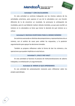 64
Actividad 7 CON CALCULADORA
En esta actividad se continúa trabajando con los mismos saberes de las
actividades anteriores, pero aparece el uso de la calculadora con una función
diferente de la de encontrar un resultado. Se promueve la anticipación de
resultados, para lo cual deberán realizar cálculos mentales, ya que para escribir un
número en la calculadora se tiene que tomar la decisión de qué número va a
utilizar.
Actividad 8 MUCHAS ESCRITURAS PARA EL MISMO NÚMERO
Se continúa avanzando en distintas descomposiciones y representaciones de un
número, con el análisis de casos para validar las respuestas, y la posterior
argumentación para apoyar las decisiones tomadas.
También se propone reflexionar sobre la forma de leer los números y las
operaciones que quedan implícitas en esta lectura.
Actividad 9 ¿VALE O NO VALE?
En esta actividad se favorece el proceso de institucionalizaciones de saberes
trabajados, la verbalización y la argumentación.
Actividad 10 MIRAR LO QUE APRENDIMOS
Es una actividad de autoevaluación necesaria para reflexionar sobre los
propios aprendizajes.
 