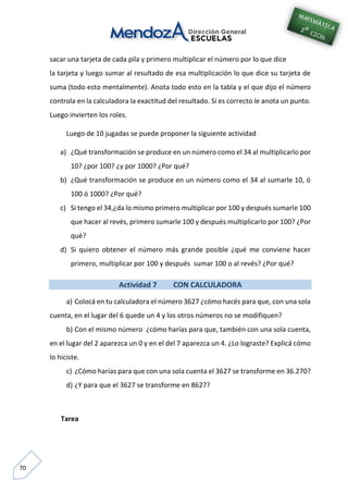 70
sacar una tarjeta de cada pila y primero multiplicar el número por lo que dice
la tarjeta y luego sumar al resultado de esa multiplicación lo que dice su tarjeta de
suma (todo esto mentalmente). Anota todo esto en la tabla y el que dijo el número
controla en la calculadora la exactitud del resultado. Si es correcto le anota un punto.
Luego invierten los roles.
Luego de 10 jugadas se puede proponer la siguiente actividad
a) ¿Qué transformación se produce en un número como el 34 al multiplicarlo por
10? ¿por 100? ¿y por 1000? ¿Por qué?
b) ¿Qué transformación se produce en un número como el 34 al sumarle 10, ó
100 ó 1000? ¿Por qué?
c) Si tengo el 34,¿da lo mismo primero multiplicar por 100 y después sumarle 100
que hacer al revés, primero sumarle 100 y después multiplicarlo por 100? ¿Por
qué?
d) Si quiero obtener el número más grande posible ¿qué me conviene hacer
primero, multiplicar por 100 y después sumar 100 o al revés? ¿Por qué?
Actividad 7 CON CALCULADORA
a) Colocá en tu calculadora el número 3627 ¿cómo hacés para que, con una sola
cuenta, en el lugar del 6 quede un 4 y los otros números no se modifiquen?
b) Con el mismo número ¿cómo harías para que, también con una sola cuenta,
en el lugar del 2 aparezca un 0 y en el del 7 aparezca un 4. ¿Lo lograste? Explicá cómo
lo hiciste.
c) ¿Cómo harías para que con una sola cuenta el 3627 se transforme en 36.270?
d) ¿Y para que el 3627 se transforme en 8627?
Tarea
 