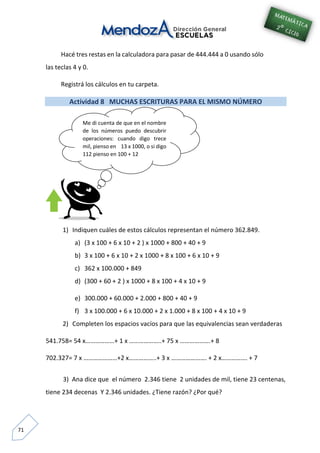 71
Hacé tres restas en la calculadora para pasar de 444.444 a 0 usando sólo
las teclas 4 y 0.
Registrá los cálculos en tu carpeta.
Actividad 8 MUCHAS ESCRITURAS PARA EL MISMO NÚMERO
1) Indiquen cuáles de estos cálculos representan el número 362.849.
a) (3 x 100 + 6 x 10 + 2 ) x 1000 + 800 + 40 + 9
b) 3 x 100 + 6 x 10 + 2 x 1000 + 8 x 100 + 6 x 10 + 9
c) 362 x 100.000 + 849
d) (300 + 60 + 2 ) x 1000 + 8 x 100 + 4 x 10 + 9
e) 300.000 + 60.000 + 2.000 + 800 + 40 + 9
f) 3 x 100.000 + 6 x 10.000 + 2 x 1.000 + 8 x 100 + 4 x 10 + 9
2) Completen los espacios vacíos para que las equivalencias sean verdaderas
541.758= 54 x………………+ 1 x ………………..+ 75 x ……………….+ 8
702.327= 7 x …………………+2 x……………..+ 3 x …………………. + 2 x……………. + 7
3) Ana dice que el número 2.346 tiene 2 unidades de mil, tiene 23 centenas,
tiene 234 decenas Y 2.346 unidades. ¿Tiene razón? ¿Por qué?
Me di cuenta de que en el nombre
de los números puedo descubrir
operaciones: cuando digo trece
mil, pienso en 13 x 1000, o si digo
112 pienso en 100 + 12
 