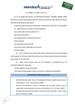73
= 7 x 10.000 + 3 x 100 + 4 x 10 + 5
b) En un juego hay tarjetas con diferentes puntajes: 100.000; 10.000; 1.000;
100; 10 y 1 ¿Cómo harías para formar los números 245.726 y 807.395 con la menor
cantidad de tarjetas de cada valor?
c) ¿Qué cálculo harías para transformar el 333.333 en 303.333? ¿Y en 333.033?
2) ¿Qué número es? ¿Hay una sola respuesta?
La centena de mil es el anterior a 8.
No tiene cifras pares.
La unidad de mil y la decena son ceros.
Tiene 6 cifras.
La suma de sus cifras da 16.
Las únicas cifras repetidas son los ceros.
3) Para explicar
a) Si un número de 6 cifras tiene como centena de mil la cifra 8 ¿podés
estar seguro, sin mirar las otras cifras que va a ser mayor que otro que en la centena
de mil tiene al 7? ¿Por qué?
b) ¿Qué cuenta hacés para que 75 unidades se transformen en 75
centenas? Explicá tu respuesta
4) Para registrar lo que aprendiste
¿De cuáles formas podés escribir un número? ¿Podrías dar ejemplos?
REFERENCIAS BIBLIOGRÁFICAS
- Ministerio de Educación, Ciencia y Tecnología de la Nación, Cuadernos para el aula,
matemática 5 - 1a ed. – Buenos Aires, (2007)
- Ministerio de Educación, Ciencia y Tecnología de la Nación, Aportes para el
seguimiento del aprendizaje en procesos de enseñanza 4°, 5° y 6° años, (2007)
- Ministerio de Educación de la Nación, Serie Piedra Libre para todos. ¿Hay un lugar
para los números?, (2010)
-
 
