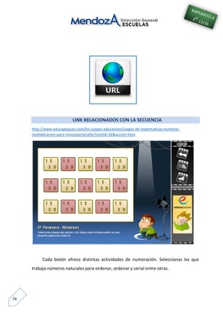 74
LINK RELACIONADOS CON LA SECUENCIA
http://www.educapeques.com/los-juegos-educativos/juegos-de-matematicas-numeros-
multiplicacion-para-ninos/portal.php?contid=32&accion=listo
Cada botón ofrece distintas actividades de numeración. Seleccionas las que
trabaja números naturales para ordenar, ordenar y serial entre otras.
 