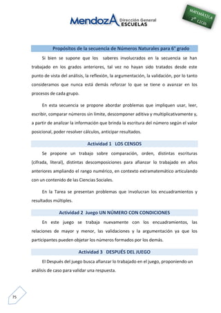 75
Propósitos de la secuencia de Números Naturales para 6° grado
Si bien se supone que los saberes involucrados en la secuencia se han
trabajado en los grados anteriores, tal vez no hayan sido tratados desde este
punto de vista del análisis, la reflexión, la argumentación, la validación, por lo tanto
consideramos que nunca está demás reforzar lo que se tiene o avanzar en los
procesos de cada grupo.
En esta secuencia se propone abordar problemas que impliquen usar, leer,
escribir, comparar números sin límite, descomponer aditiva y multiplicativamente y,
a partir de analizar la información que brinda la escritura del número según el valor
posicional, poder resolver cálculos, anticipar resultados.
Actividad 1 LOS CENSOS
Se propone un trabajo sobre comparación, orden, distintas escrituras
(cifrada, literal), distintas descomposiciones para afianzar lo trabajado en años
anteriores ampliando el rango numérico, en contexto extramatemático articulando
con un contenido de las Ciencias Sociales.
En la Tarea se presentan problemas que involucran los encuadramientos y
resultados múltiples.
Actividad 2 Juego UN NÚMERO CON CONDICIONES
En este juego se trabaja nuevamente con los encuadramientos, las
relaciones de mayor y menor, las validaciones y la argumentación ya que los
participantes pueden objetar los números formados por los demás.
Actividad 3 DESPUÉS DEL JUEGO
El Después del juego busca afianzar lo trabajado en el juego, proponiendo un
análisis de caso para validar una respuesta.
 