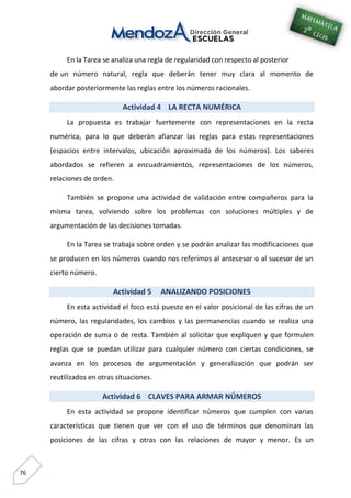 76
En la Tarea se analiza una regla de regularidad con respecto al posterior
de un número natural, regla que deberán tener muy clara al momento de
abordar posteriormente las reglas entre los números racionales.
Actividad 4 LA RECTA NUMÉRICA
La propuesta es trabajar fuertemente con representaciones en la recta
numérica, para lo que deberán afianzar las reglas para estas representaciones
(espacios entre intervalos, ubicación aproximada de los números). Los saberes
abordados se refieren a encuadramientos, representaciones de los números,
relaciones de orden.
También se propone una actividad de validación entre compañeros para la
misma tarea, volviendo sobre los problemas con soluciones múltiples y de
argumentación de las decisiones tomadas.
En la Tarea se trabaja sobre orden y se podrán analizar las modificaciones que
se producen en los números cuando nos referimos al antecesor o al sucesor de un
cierto número.
Actividad 5 ANALIZANDO POSICIONES
En esta actividad el foco está puesto en el valor posicional de las cifras de un
número, las regularidades, los cambios y las permanencias cuando se realiza una
operación de suma o de resta. También al solicitar que expliquen y que formulen
reglas que se puedan utilizar para cualquier número con ciertas condiciones, se
avanza en los procesos de argumentación y generalización que podrán ser
reutilizados en otras situaciones.
Actividad 6 CLAVES PARA ARMAR NÚMEROS
En esta actividad se propone identificar números que cumplen con varias
características que tienen que ver con el uso de términos que denominan las
posiciones de las cifras y otras con las relaciones de mayor y menor. Es un
 