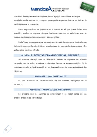 77
problema de respuesta única al que se podría agregar una variable en la que
se solicite anular una de las consignas para que la respuesta deje de ser única y la
explicitación de la respuesta.
En el segundo ítem se presenta un problema en el que puede haber una
solución, muchas o ninguna, siempre haciendo foco en las relaciones que se
pueden establecer entre un número y algunas pistas.
En la Tarea se propone otra forma de escritura de los números, haciendo uso
del nombre que reciben las distintas posiciones en las que puede ubicarse cada cifra
y el pasaje a escritura cifrada.
Actividad 7 DISTINTAS FORMAS DE EXPRESAR UN NÚMERO
Se propone trabajar con las diferentes formas de expresar un número
haciendo uso de valor posicional y distintas formas de descomposición. En la
puesta en común se hará hincapié en las diversas formas de representación de los
números.
Actividad 8 ¿VALE O NO VALE?
Es una actividad de sistematización de los saberes trabajados en la
secuencia.
Actividad 9 MIRAR LO QUE APRENDIMOS
Se propone que los alumnos se autoevalúen y se hagan cargo de sus
propios procesos de aprendizaje.
 