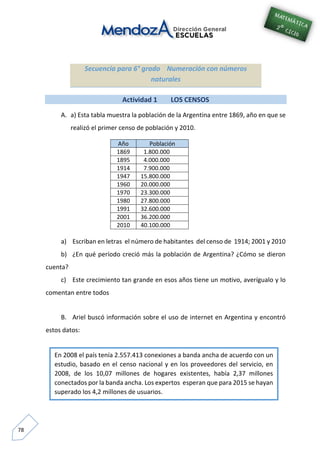 78
Secuencia para 6° grado Numeración con números
naturales
Actividad 1 LOS CENSOS
A. a) Esta tabla muestra la población de la Argentina entre 1869, año en que se
realizó el primer censo de población y 2010.
Año Población
1869 1.800.000
1895 4.000.000
1914 7.900.000
1947 15.800.000
1960 20.000.000
1970 23.300.000
1980 27.800.000
1991 32.600.000
2001 36.200.000
2010 40.100.000
a) Escriban en letras el número de habitantes del censo de 1914; 2001 y 2010
b) ¿En qué período creció más la población de Argentina? ¿Cómo se dieron
cuenta?
c) Este crecimiento tan grande en esos años tiene un motivo, averígualo y lo
comentan entre todos
B. Ariel buscó información sobre el uso de internet en Argentina y encontró
estos datos:
En 2008 el país tenía 2.557.413 conexiones a banda ancha de acuerdo con un
estudio, basado en el censo nacional y en los proveedores del servicio, en
2008, de los 10,07 millones de hogares existentes, había 2,37 millones
conectados por la banda ancha. Los expertos esperan que para 2015 se hayan
superado los 4,2 millones de usuarios.
 