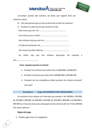 79
a) Escriban usando sólo números, los datos que registró Ariel con
números y letras
b) ¿Por qué piensan que se usó esa forma de escribir los números?
c) Escriban en cada caso de qué número se trata
Diez menos que cien mil…………………………………………………..
Cien menos que un millón……………………………………………………
Diez millones más que cien mil………………………………………………
El triple de trescientos mil……………………………………………………….
Uno menos que diez millones…………………………………………………
Un millón más que tres millones doscientos mil cuarenta y
tres…………………………………………
Tarea (requiere puesta en común)
 Escriban tres números que estén entre 10.000.000 y 10.000.054
 Escriban 4 números que estén entre 100.000.000 y 100.000.100
 Compará con tus compañeros ¿todos pusieron los mismos números?
¿Por qué?
Actividad 2 Juego UN NÚMERO CON CONDICIONES
Se necesitan cinco tarjetas con intervalos que pueden ir de 100.000 a 250.000;
de 250.000 a 400.000; de 400.000 a 650.000; de 650.000 a 800.000 y de 800.000 a
999.999 y un mazo de cartas para cada grupo con los números del 0 al 9 (Ver ANEXO)
tres veces cada uno.
Reglas del juego
 Pueden jugar entre 2 y 5 jugadores.
 