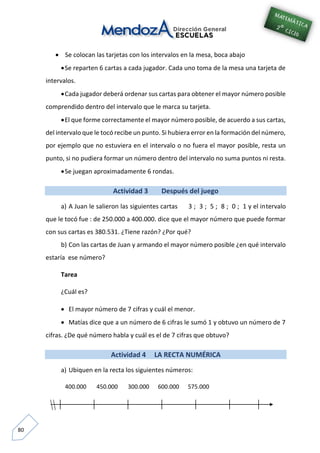 80
 Se colocan las tarjetas con los intervalos en la mesa, boca abajo
Se reparten 6 cartas a cada jugador. Cada uno toma de la mesa una tarjeta de
intervalos.
Cada jugador deberá ordenar sus cartas para obtener el mayor número posible
comprendido dentro del intervalo que le marca su tarjeta.
El que forme correctamente el mayor número posible, de acuerdo a sus cartas,
del intervalo que le tocó recibe un punto. Si hubiera error en la formación del número,
por ejemplo que no estuviera en el intervalo o no fuera el mayor posible, resta un
punto, si no pudiera formar un número dentro del intervalo no suma puntos ni resta.
Se juegan aproximadamente 6 rondas.
Actividad 3 Después del juego
a) A Juan le salieron las siguientes cartas 3 ; 3 ; 5 ; 8 ; 0 ; 1 y el intervalo
que le tocó fue : de 250.000 a 400.000. dice que el mayor número que puede formar
con sus cartas es 380.531. ¿Tiene razón? ¿Por qué?
b) Con las cartas de Juan y armando el mayor número posible ¿en qué intervalo
estaría ese número?
Tarea
¿Cuál es?
 El mayor número de 7 cifras y cuál el menor.
 Matías dice que a un número de 6 cifras le sumó 1 y obtuvo un número de 7
cifras. ¿De qué número habla y cuál es el de 7 cifras que obtuvo?
Actividad 4 LA RECTA NUMÉRICA
a) Ubiquen en la recta los siguientes números:
400.000 450.000 300.000 600.000 575.000
 