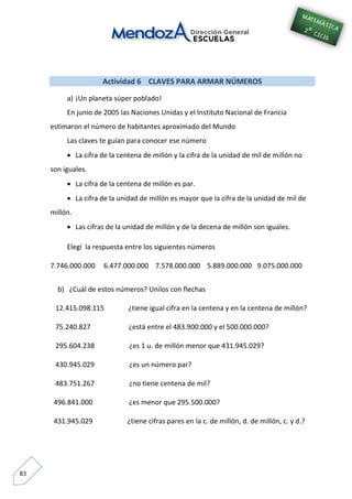83
Actividad 6 CLAVES PARA ARMAR NÚMEROS
a) ¡Un planeta súper poblado!
En junio de 2005 las Naciones Unidas y el Instituto Nacional de Francia
estimaron el número de habitantes aproximado del Mundo
Las claves te guían para conocer ese número
 La cifra de la centena de millón y la cifra de la unidad de mil de millón no
son iguales.
 La cifra de la centena de millón es par.
 La cifra de la unidad de millón es mayor que la cifra de la unidad de mil de
millón.
 Las cifras de la unidad de millón y de la decena de millón son iguales.
Elegí la respuesta entre los siguientes números
7.746.000.000 6.477.000.000 7.578.000.000 5.889.000.000 9.075.000.000
b) ¿Cuál de estos números? Unilos con flechas
12.415.098.115 ¿tiene igual cifra en la centena y en la centena de millón?
75.240.827 ¿está entre el 483.900.000 y el 500.000.000?
295.604.238 ¿es 1 u. de millón menor que 431.945.029?
430.945.029 ¿es un número par?
483.751.267 ¿no tiene centena de mil?
496.841.000 ¿es menor que 295.500.000?
431.945.029 ¿tiene cifras pares en la c. de millón, d. de millón, c. y d.?
 