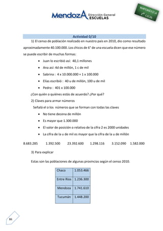 86
Actividad 0/10
1) El censo de población realizado en nuestro país en 2010, dio como resultado
aproximadamente 40.100.000. Los chicos de 6° de una escuela dicen que ese número
se puede escribir de muchas formas:
 Juan lo escribió así: 40,1 millones
 Ana así: 4d de millón, 1 c de mil
 Sabrina : 4 x 10.000.000 + 1 x 100.000
 Elías escribió : 40 u de millón, 100 u de mil
 Pedro : 401 x 100.000
¿Con quién o quiénes estás de acuerdo? ¿Por qué?
2) Claves para armar números
Señalá el o los números que se forman con todas las claves
 No tiene decena de millón
 Es mayor que 1.300.000
 El valor de posición o relativo de la cifra 2 es 2000 unidades
 La cifra de la u de mil es mayor que la cifra de la u de millón
8.683.285 1.392.500 23.392.600 1.298.116 3.152.090 1.582.000
3) Para explicar
Estas son las poblaciones de algunas provincias según el censo 2010.
Chaco 1.053.466
Entre Ríos 1.236.300
Mendoza 1.741.610
Tucumán 1.448.200
 