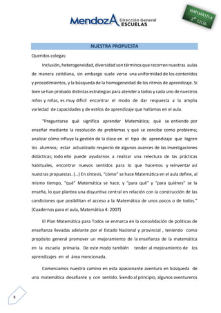 8
NUESTRA PROPUESTA
Queridos colegas:
Inclusión, heterogeneidad, diversidad son términos que recorren nuestras aulas
de manera cotidiana, sin embargo suele verse una uniformidad de los contenidos
y procedimientos, y la búsqueda de la homogeneidad de los ritmos de aprendizaje. Si
bien se han probado distintas estrategias para atender a todos y cada uno de nuestros
niños y niñas, es muy difícil encontrar el modo de dar respuesta a la amplia
variedad de capacidades y de estilos de aprendizaje que hallamos en el aula.
“Preguntarse qué significa aprender Matemática; qué se entiende por
enseñar mediante la resolución de problemas y qué se concibe como problema;
analizar cómo influye la gestión de la clase en el tipo de aprendizaje que logren
los alumnos; estar actualizado respecto de algunos avances de las investigaciones
didácticas; todo ello puede ayudarnos a realizar una relectura de las prácticas
habituales, encontrar nuevos sentidos para lo que hacemos y reinventar así
nuestras propuestas. (…) En síntesis, “cómo” se hace Matemática en el aula define, al
mismo tiempo, “qué” Matemática se hace, y “para qué” y “para quiénes” se la
enseña, lo que plantea una disyuntiva central en relación con la construcción de las
condiciones que posibilitan el acceso a la Matemática de unos pocos o de todos.”
(Cuadernos para el aula, Matemática 4: 2007)
El Plan Matemática para Todos se enmarca en la consolidación de políticas de
enseñanza llevadas adelante por el Estado Nacional y provincial , teniendo como
propósito general promover un mejoramiento de la enseñanza de la matemática
en la escuela primaria. De este modo también tender al mejoramiento de los
aprendizajes en el área mencionada.
Comenzamos nuestro camino en esta apasionante aventura en búsqueda de
una matemática desafiante y con sentido. Siendo al principio, algunos aventureros
 
