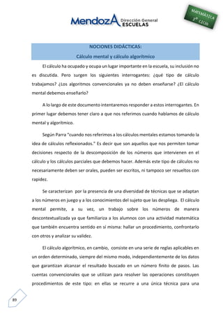 89
NOCIONES DIDÁCTICAS:
Cálculo mental y cálculo algorítmico
El cálculo ha ocupado y ocupa un lugar importante en la escuela, su inclusión no
es discutida. Pero surgen los siguientes interrogantes: ¿qué tipo de cálculo
trabajamos? ¿Los algoritmos convencionales ya no deben enseñarse? ¿El cálculo
mental debemos enseñarlo?
A lo largo de este documento intentaremos responder a estos interrogantes. En
primer lugar debemos tener claro a que nos referimos cuando hablamos de cálculo
mental y algorítmico.
Según Parra “cuando nos referimos a los cálculos mentales estamos tomando la
idea de cálculos reflexionados.” Es decir que son aquellos que nos permiten tomar
decisiones respecto de la descomposición de los números que intervienen en el
cálculo y los cálculos parciales que debemos hacer. Además este tipo de cálculos no
necesariamente deben ser orales, pueden ser escritos, ni tampoco ser resueltos con
rapidez.
Se caracterizan por la presencia de una diversidad de técnicas que se adaptan
a los números en juego y a los conocimientos del sujeto que las despliega. El cálculo
mental permite, a su vez, un trabajo sobre los números de manera
descontextualizada ya que familiariza a los alumnos con una actividad matemática
que también encuentra sentido en sí misma: hallar un procedimiento, confrontarlo
con otros y analizar su validez.
El cálculo algorítmico, en cambio, consiste en una serie de reglas aplicables en
un orden determinado, siempre del mismo modo, independientemente de los datos
que garantizan alcanzar el resultado buscado en un número finito de pasos. Las
cuentas convencionales que se utilizan para resolver las operaciones constituyen
procedimientos de este tipo: en ellas se recurre a una única técnica para una
 
